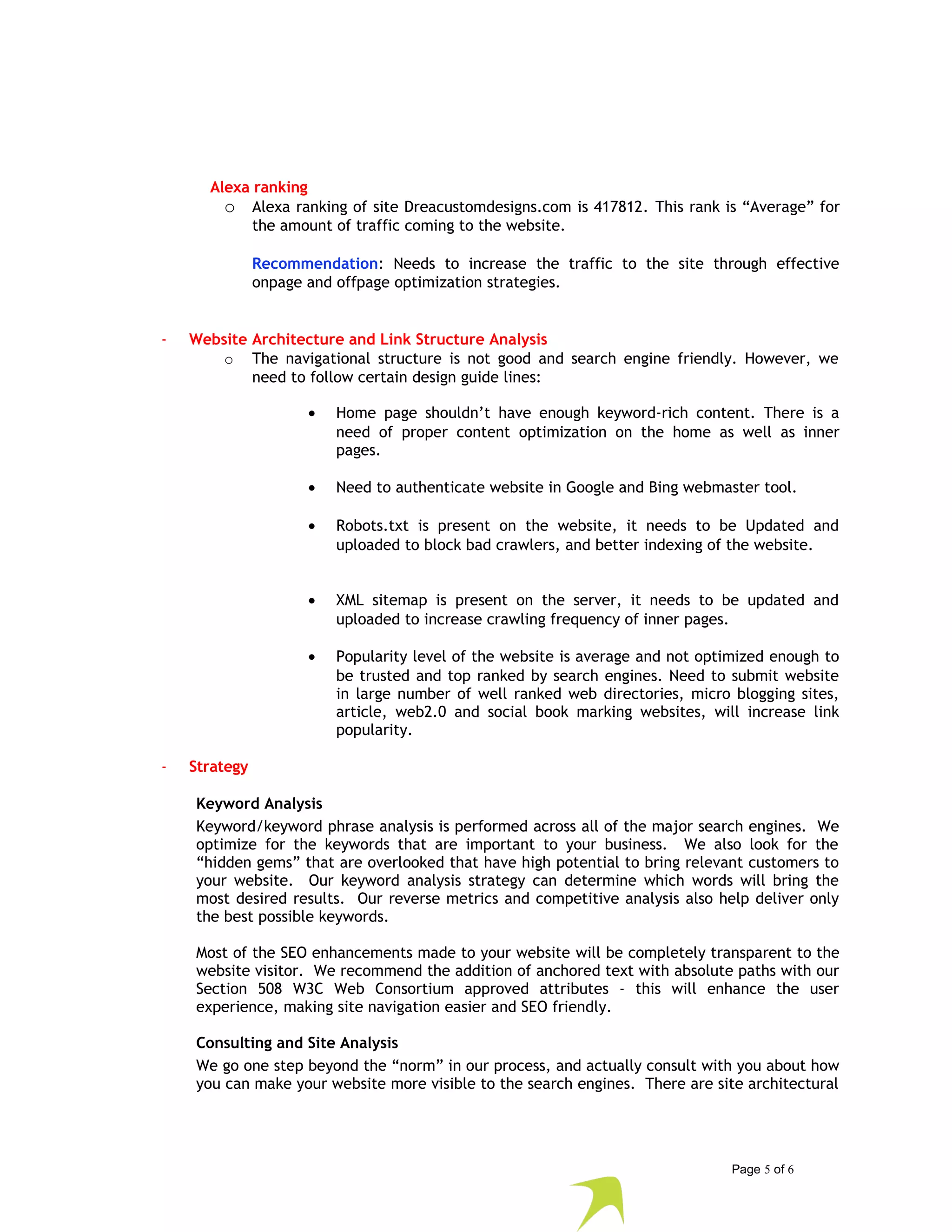 Alexa ranking 
o Alexa ranking of site Dreacustomdesigns.com is 417812. This rank is “Average” for 
the amount of traffic coming to the website. 
Recommendation: Needs to increase the traffic to the site through effective 
onpage and offpage optimization strategies. 
- Website Architecture and Link Structure Analysis 
o The navigational structure is not good and search engine friendly. However, we 
need to follow certain design guide lines: 
· Home page shouldn’t have enough keyword-rich content. There is a 
need of proper content optimization on the home as well as inner 
pages. 
· Need to authenticate website in Google and Bing webmaster tool. 
· Robots.txt is present on the website, it needs to be Updated and 
uploaded to block bad crawlers, and better indexing of the website. 
· XML sitemap is present on the server, it needs to be updated and 
uploaded to increase crawling frequency of inner pages. 
· Popularity level of the website is average and not optimized enough to 
be trusted and top ranked by search engines. Need to submit website 
in large number of well ranked web directories, micro blogging sites, 
article, web2.0 and social book marking websites, will increase link 
popularity. 
- Strategy 
Keyword Analysis 
Keyword/keyword phrase analysis is performed across all of the major search engines. We 
optimize for the keywords that are important to your business. We also look for the 
“hidden gems” that are overlooked that have high potential to bring relevant customers to 
your website. Our keyword analysis strategy can determine which words will bring the 
most desired results. Our reverse metrics and competitive analysis also help deliver only 
the best possible keywords. 
Most of the SEO enhancements made to your website will be completely transparent to the 
website visitor. We recommend the addition of anchored text with absolute paths with our 
Section 508 W3C Web Consortium approved attributes - this will enhance the user 
experience, making site navigation easier and SEO friendly. 
Consulting and Site Analysis 
We go one step beyond the “norm” in our process, and actually consult with you about how 
you can make your website more visible to the search engines. There are site architectural 
Page 5 of 6 
 