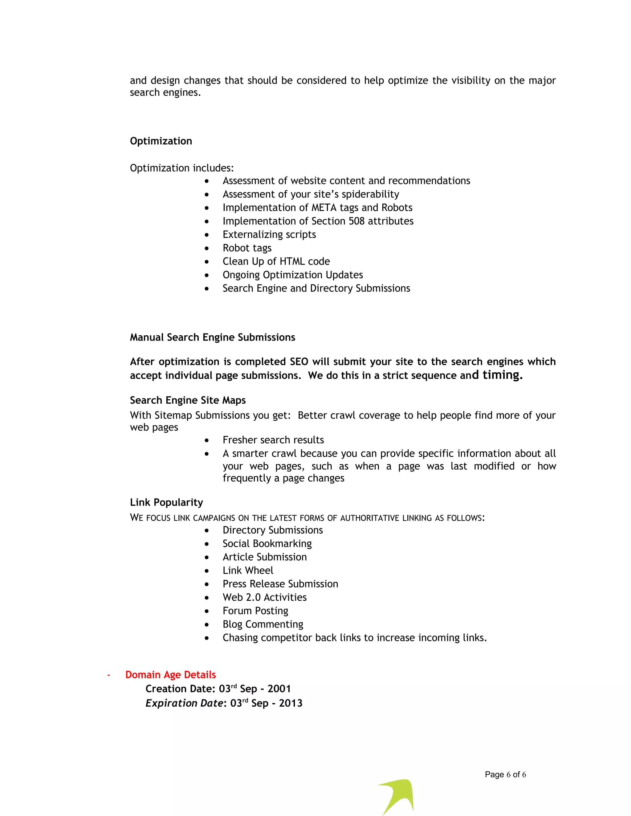 and design changes that should be considered to help optimize the visibility on the major 
search engines. 
Optimization 
Optimization includes: 
· Assessment of website content and recommendations 
· Assessment of your site’s spiderability 
· Implementation of META tags and Robots 
· Implementation of Section 508 attributes 
· Externalizing scripts 
· Robot tags 
· Clean Up of HTML code 
· Ongoing Optimization Updates 
· Search Engine and Directory Submissions 
Manual Search Engine Submissions 
After optimization is completed SEO will submit your site to the search engines which 
accept individual page submissions. We do this in a strict sequence and timing. 
Search Engine Site Maps 
With Sitemap Submissions you get: Better crawl coverage to help people find more of your 
web pages 
· Fresher search results 
· A smarter crawl because you can provide specific information about all 
your web pages, such as when a page was last modified or how 
frequently a page changes 
Link Popularity 
WE FOCUS LINK CAMPAIGNS ON THE LATEST FORMS OF AUTHORITATIVE LINKING AS FOLLOWS: 
· Directory Submissions 
· Social Bookmarking 
· Article Submission 
· Link Wheel 
· Press Release Submission 
· Web 2.0 Activities 
· Forum Posting 
· Blog Commenting 
· Chasing competitor back links to increase incoming links. 
- Domain Age Details 
Creation Date: 03rd Sep - 2001 
Expiration Date: 03rd Sep - 2013 
Page 6 of 6 
