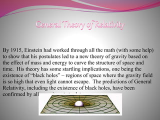 By 1915, Einstein had worked through all the math (with some help)
to show that his postulates led to a new theory of gravity based on
the effect of mass and energy to curve the structure of space and
time. His theory has some startling implications, one being the
existence of “black holes” – regions of space where the gravity field
is so high that even light cannot escape. The predictions of General
Relativity, including the existence of black holes, have been
confirmed by all experiments to date.
 