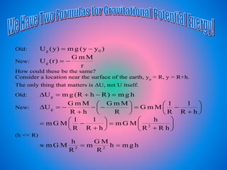 Old: )yy(gm)y(U 0g 
New:
r
MmG
)r(Ug 
How could these be the same?
Consider a location near the surface of the earth, y0
= R, y = R+h.
The only thing that matters is U, not U itself.
Old: hgm)RhR(gmUg +
New: 





+







+

hR
1
R
1
MmG
R
MmG
hR
MmG
Ug






+






+

hRR
h
MGm
hR
1
R
1
MGm 2
(h << R)
hgmh
R
MG
m
R
h
MGm 22

 