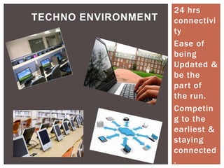 TECHNO ENVIRONMENT

24 hrs
connectivi
ty
Ease of
being
Updated &
be the
part of
the run.
Competin
g to the
earliest &
staying
connected
.

 