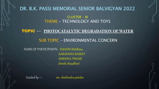 NAME OF PARTICIPANTS:- SUHANI SHARma
AARADHYA RASSAY
ANIDHYA TIWARI
divesh chaudhari
Guided by :-- mr. shailendra patidar
DR. B.K. PASSI MEMORIAL SENIOR BALVIGYAN 2022
CLUSTER – III
THEME – TECHNOLOGY AND TOYS
TOPIC -- PHOTOCATALYTIC DEGRADATION OF WATER
SUB TOPIC – ENVIRONMENTAL CONCERN
 