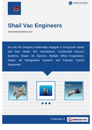 09953352983




    Shail Vac Engineers
    www.shailvacengineers.com




Jet Ejectors Steam Jet Refrigeration Systems Thermocompressors - Overview Process
Condensers - Overview Multiple traditionally engaged in loving their Agitated Thin
    We are the company Effect Evaporators Crystallizers - Overview clients
Film Dryer - Overview Stripper Column - Overview High Energy Venturi Scrubbers -
    and their needs. We manufacture, Customized Vacuum
Overview Packed Towers Steam Jet Heaters And Mixers Vacuum Evaporators Jet
    Systems, Steam Jet Ejectors, Multiple Effect Evaporators,
Ejectors Steam Jet Refrigeration Systems Thermocompressors - Overview Process
Condensers - Overview Multiple Effect Evaporators Crystallizers - OverviewControl Thin
    Steam Jet Refrigeration Systems and Pollution Agitated
Film Equipment.
     Dryer - Overview Stripper Column - Overview High Energy Venturi Scrubbers -
Overview Packed Towers Steam Jet Heaters And Mixers Vacuum Evaporators Jet
Ejectors Steam Jet Refrigeration Systems Thermocompressors - Overview Process
Condensers - Overview Multiple Effect Evaporators Crystallizers - Overview Agitated Thin
Film Dryer - Overview Stripper Column - Overview High Energy Venturi Scrubbers -
Overview Packed Towers Steam Jet Heaters And Mixers Vacuum Evaporators Jet
Ejectors Steam Jet Refrigeration Systems Thermocompressors - Overview Process
Condensers - Overview Multiple Effect Evaporators Crystallizers - Overview Agitated Thin
Film Dryer - Overview Stripper Column - Overview High Energy Venturi Scrubbers -
Overview Packed Towers Steam Jet Heaters And Mixers Vacuum Evaporators Jet
Ejectors Steam Jet Refrigeration Systems Thermocompressors - Overview Process
Condensers - Overview Multiple Effect Evaporators Crystallizers - Overview Agitated Thin
Film Dryer - Overview Stripper Column - Overview High Energy Venturi Scrubbers -
Overview Packed Towers Steam Jet Heaters And Mixers Vacuum Evaporators Jet
Ejectors Steam Jet Refrigeration Systems Thermocompressors - Overview Process

                                                A Member of
 