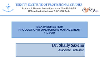 TRINITY INSTITUTE OF PROFESSIONAL STUDIES
Sector – 9, Dwarka Institutional Area, New Delhi-75
Affiliated to Institution of G.G.S.IP.U, Delhi
BBA (V SEMESTER)
PRODUCTION & OPERATIONS MANAGEMENT
(17305)
Dr. Shaily Saxena
Associate Professor
 