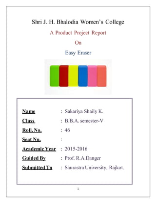 1
Shri J. H. Bhalodia Women’s College
A Product Project Report
On
Easy Eraser
Name : Sakariya Shaily K.
Class : B.B.A. semester-V
Roll. No. : 46
Seat No. :
Academic Year : 2015-2016
Guided By : Prof. R.A.Danger
Submitted To : Saurastra University, Rajkot.
 