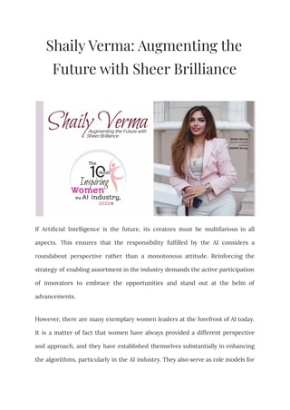 Shaily Verma: Augmenting the
Future with Sheer Brilliance
If Artificial Intelligence is the future, its creators must be multifarious in all
aspects. This ensures that the responsibility fulfilled by the AI considers a
roundabout perspective rather than a monotonous attitude. Reinforcing the
strategy of enabling assortment in the industry demands the active participation
of innovators to embrace the opportunities and stand out at the helm of
advancements.
However, there are many exemplary women leaders at the forefront of AI today.
It is a matter of fact that women have always provided a different perspective
and approach, and they have established themselves substantially in enhancing
the algorithms, particularly in the AI industry. They also serve as role models for
 