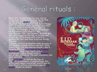  Eid al-Fitr is celebrated for one, two or
three days. Common greetings during this
holiday are the Arabic greeting ‘Eid
Mubārak ("Blessed Eid") or ‘Eid Sa‘īd ("Happy
Eid"). In addition, many countries have their
own greetings in the local language – in
Turkey, for example, a typical saying might
be Bayramınız kutlu olsun or "May
your Bayram – Eid – be blessed." Muslims are
also encouraged on this day to forgive and
forget any differences with others or
animosities that may have occurred during
the year.
 Typically, practicing Muslims wake up early in
the morning—always before sunrise— offer
Salatul Fajr (the pre-sunrise prayer), and in
keeping with the traditions of the Prophet
Muhammad clean their teeth with a
toothbrush, take a shower before prayers,
put on new clothes (or the best available), and
apply perfume.[8]
 It is forbidden to fast on the Day of
Eid.[9] It is customary to acknowledge this
with a small sweet breakfast, preferably of
date (fruit), before attending a special Eid
prayer (known as salaat).

 