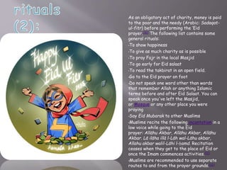 As an obligatory act of charity, money is paid
to the poor and the needy (Arabic: Sadaqat-
ul-fitr) before performing the ‘Eid
prayer.[10] The following list contains some
general rituals:
•To show happiness
•To give as much charity as is possible
•To pray Fajr in the local Masjid
•To go early for Eid salaat
•To read the takbirat in an open field.
•Go to the Eid prayer on foot
•Do not speak one word other than words
that remember Allah or anything Islamic
terms before and after Eid Salaat. You can
speak once you've left the Masjid,
or Mosque or any other place you were
praying
•Say Eid Mubarak to other Muslims
•Muslims recite the following incantation in a
low voice while going to the Eid
prayer: Allāhu Akbar, Allāhu Akbar, Allāhu
Akbar. Lā ilāha illà l-Lāh wal-Lāhu akbar,
Allahu akbar walil-Lāhi l-ḥamd. Recitation
ceases when they get to the place of Eid or
once the Imam commences activities.[11]
•Muslims are recommended to use separate
routes to and from the prayer grounds.[12]
 