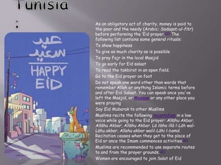 As an obligatory act of charity, money is paid to
the poor and the needy (Arabic: Sadaqat-ul-fitr)
before performing the ‘Eid prayer.[10] The
following list contains some general rituals:
To show happiness
To give as much charity as is possible
To pray Fajr in the local Masjid
To go early for Eid salaat
To read the takbirat in an open field.
Go to the Eid prayer on foot
Do not speak one word other than words that
remember Allah or anything Islamic terms before
and after Eid Salaat. You can speak once you've
left the Masjid, or Mosque or any other place you
were praying
Say Eid Mubarak to other Muslims
Muslims recite the following incantation in a low
voice while going to the Eid prayer: Allāhu Akbar,
Allāhu Akbar, Allāhu Akbar. Lā ilāha illà l-Lāh wal-
Lāhu akbar, Allahu akbar walil-Lāhi l-ḥamd.
Recitation ceases when they get to the place of
Eid or once the Imam commences activities.[11]
Muslims are recommended to use separate routes
to and from the prayer grounds.[12]
Women are encouraged to join Salat of Eid
 