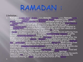 I.Definition :
 Ramadan (/ˌræməˈdɑːn/; Arabic: ‫رمضان‬ Ramaḍān, Persian: ‫ضان‬َ‫م‬َ‫ر‬ Ramazān; Urdu:
‫ضان‬ْ‫م‬َ‫ر‬ Ramzān; Turkish: Ramazan; Indonesian/Malay:Ramadan) is the ninth
month of the Islamic calendar;[2] Muslims worldwide observe this as a month
of fasting.[3][4] This annual observance is regarded as one of the Five Pillars of
Islam.[5] The month lasts 29–30 days based on the visual sightings of
the crescent moon, according to numerous biographical accounts compiled in
thehadiths.[6][7] The word Ramadan comes from the Arabic root ramiḍa or ar-
ramaḍ, which means scorching heat or dryness.[8] Fasting
is fardh ("obligatory") for adult Muslims, except those who are suffering from
an illness, travelling, are elderly, pregnant, breastfeeding, diabetic or going
through menstrual bleeding.[9] Fasting the month of Ramadan was made
obligatory (wājib) during the month of Sha'aban, in the second year after the
Muslims migrated from Mecca to Medina. Fatwas have been issued declaring
that Muslims who live in regions with natural phenomenon such as the midnight
sun or polar night should follow the timetable of Mecca.[10] While fasting from
dawn until sunset, Muslims refrain from consuming food, drinking liquids,
smoking, and engaging in sexual relations; in some interpretations, Muslims also
refrain from other behavior that could be perceived as sinful, such as
swearing, engaging in disagreements, backbiting and procrastination. Food and
drink is served daily, before dawn and after sunset.[11][12] Spiritual
rewards thawab for fasting are also believed to be multiplied within the month
of Ramadan.[13] Fasting for Muslims during Ramadan typically includes the
increased offering of salat (prayers) and recitation of the Quran.

 