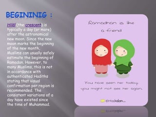 Hilāl (the crescent) is
typically a day (or more)
after the astronomical
new moon. Since the new
moon marks the beginning
of the new month,
Muslims can usually safely
estimate the beginning of
Ramadan. However, to
many Muslims, this is not
in accordance with
authenticated Hadiths
stating that visual
confirmation per region is
recommended. The
consistent variations of a
day have existed since
the time of Muhammad.
 