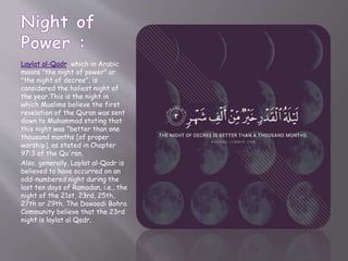 Laylat al-Qadr, which in Arabic
means "the night of power" or
"the night of decree", is
considered the holiest night of
the year.This is the night in
which Muslims believe the first
revelation of the Quran was sent
down to Muhammad stating that
this night was "better than one
thousand months [of proper
worship], as stated in Chapter
97:3 of the Qu'ran.
Also, generally, Laylat al-Qadr is
believed to have occurred on an
odd-numbered night during the
last ten days of Ramadan, i.e., the
night of the 21st, 23rd, 25th,
27th or 29th. The Dawoodi Bohra
Community believe that the 23rd
night is laylat al Qadr.
 