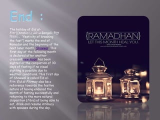 The holiday of Eid al-
Fitr [(Arabic: ‫الفطر‬ ‫عيد‬),( Bengali: ঈদুল
ফিতর), "festivity of breaking
the fast"] marks the end of
Ramadan and the beginning of the
next lunar month, Shawwal. This
first day of the following month
is declared after another
crescent new moon has been
sighted or the completion of 30
days of fasting if no visual
sighting is possible due to
weather conditions. This first day
of Shawwal is called Eid al-
Fitr. Eid al-Fitrmay also be a
reference towards the festive
nature of having endured the
month of fasting successfully and
returning to the more natural
disposition (fitra) of being able to
eat, drink and resume intimacy
with spouses during the day.
 