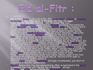 Eid al-Fitr (Arabic: ‫ألفطر‬ ‫عيد‬ʻ Īd al-Fiṭr, IPA: [ʕiːd al fitˤr], "festival of breaking
of the fast"), also called Feast of Breaking the Fast, the Sugar
Feast, Bayram (Bajram), Festival[1] and the Lesser Eid, is an
important religious holiday celebrated by Muslims worldwide that marks the
end of Ramadan, the Islamic holy month offasting (sawm). The religious Eid is
a single day during which Muslims are not permitted to fast. The holiday
celebrates the conclusion of the 29 or 30 days of dawn-to-sunset fasting
during the entire month of Ramadan. The day of Eid, therefore, falls on the
first day of the month of Shawwal. The date for the start of any lunar
Hijri month varies based on the observation of new moon by local religious
authorities, so the exact day of celebration varies by locality. However, in
most countries, it is generally celebrated on the same day as Saudi Arabia. Eid
al-Fitr has a particular Salat (Islamic prayer) consisting of two Rakats (units)
and generally offered in an open field or large hall.[2] It may be performed only
in congregation (Jama’at) and, has an additional extra six Takbirs (raising of
the hands to the ears while saying "Allāhu Akbar", literally "God is greatest"),
three of them in the beginning of the first raka'ah and three of them just
before Ruku' in the second raka'ah in the Hanafi school of Sunni
Islam.[3] Other Sunni schools usually have twelve Takbirs, seven in the first,
and five at the beginning of the second raka'ah. This Eid al-Fitr salat is,
depending on which juristic opinion is
followed, Fard (obligatory),Mustahabb (strongly recommended, just short of
obligatory) or mandoob (preferable).
 Muslims believe that they are commanded by Allah, as mentioned in the Quran,
to continue their fast until the last day of Ramadan[4] and pay
the Zakat and fitra before offering the Eid prayers.
 