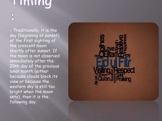  Traditionally, it is the
day (beginning at sunset)
of the first sighting of
the crescent moon
shortly after sunset. If
the moon is not observed
immediately after the
29th day of the previous
lunar month (either
because clouds block its
view or because the
western sky is still too
bright when the moon
sets), then it is the
following day.
 