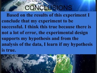 CONCLUSIONS
Based on the results of this experiment I
conclude that my experiment to be
successful. I think this true because there is
not a lot of error, the experimental design
supports my hypothesis and from the
analysis of the data, I learn if my hypothesis
is true.