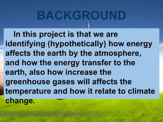 BACKGROUND
In this project is that we are
identifying (hypothetically) how energy
affects the earth by the atmosphere,
and how the energy transfer to the
earth, also how increase the
greenhouse gases will affects the
temperature and how it relate to climate
change.