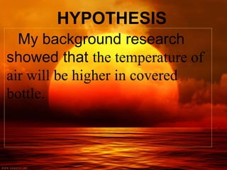 HYPOTHESIS
My background research
showed that the temperature of
air will be higher in covered
bottle.