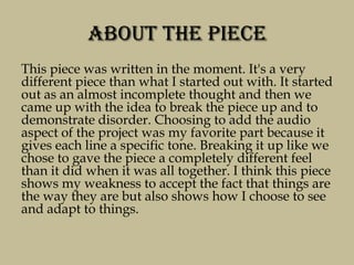 About the Piece
This piece was written in the moment. It's a very
different piece than what I started out with. It started
out as an almost incomplete thought and then we
came up with the idea to break the piece up and to
demonstrate disorder. Choosing to add the audio
aspect of the project was my favorite part because it
gives each line a specific tone. Breaking it up like we
chose to gave the piece a completely different feel
than it did when it was all together. I think this piece
shows my weakness to accept the fact that things are
the way they are but also shows how I choose to see
and adapt to things.
 