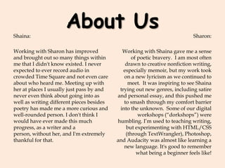 About UsShaina:
Working with Sharon has improved
and brought out so many things within
me that I didn't know existed. I never
expected to ever record audio in
crowded Time Square and not even care
about who heard me. Meeting up with
her at places I usually just pass by and
never even think about going into as
well as writing different pieces besides
poetry has made me a more curious and
well-rounded person. I don't think I
would have ever made this much
progress, as a writer and a
person, without her, and I'm extremely
thankful for that.
Sharon:
Working with Shaina gave me a sense
of poetic bravery. I am most often
drawn to creative nonfiction writing,
especially memoir, but my work took
on a new lyricism as we continued to
meet. It was inspiring to see Shaina
trying out new genres, including satire
and personal essay, and this pushed me
to smash through my comfort barrier
into the unknown. Some of our digital
workshops (“dorkshops”) were
humbling. I’m used to teaching writing,
but experimenting with HTML/CSS
(through TextWrangler), Photoshop,
and Audacity was almost like learning a
new language. It's good to remember
what being a beginner feels like!
 