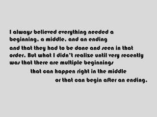 I always believed everything needed a
beginning, a middle, and an ending
and that they had to be done and seen in that
order. But what I didn’t realize until very recently
was that there are multiple beginnings
that can happen right in the middle
or that can begin after an ending.
 