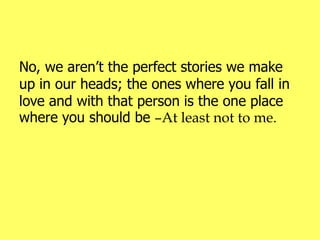 No, we aren’t the perfect stories we make
up in our heads; the ones where you fall in
love and with that person is the one place
where you should be –At least not to me.
 