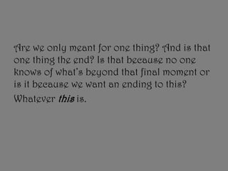 Are we only meant for one thing? And is that
one thing the end? Is that because no one
knows of what’s beyond that final moment or
is it because we want an ending to this?
Whatever this is.
 