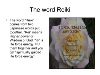 The word Reiki
• The word “Reiki”
comes from two
Japanese words put
together. “Rei” means
Higher power or
Wisdom of God. “Ki” is
life force energy. Put
them together and you
get “spiritually guided
life force energy”.
 
