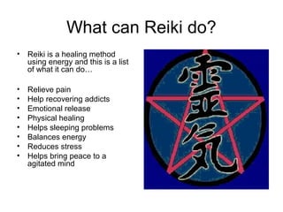 What can Reiki do?
• Reiki is a healing method
using energy and this is a list
of what it can do…
• Relieve pain
• Help recovering addicts
• Emotional release
• Physical healing
• Helps sleeping problems
• Balances energy
• Reduces stress
• Helps bring peace to a
agitated mind
 