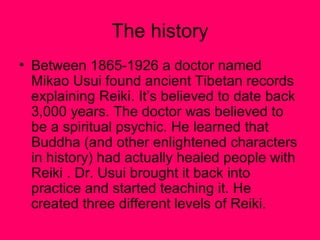 The history
• Between 1865-1926 a doctor named
Mikao Usui found ancient Tibetan records
explaining Reiki. It’s believed to date back
3,000 years. The doctor was believed to
be a spiritual psychic. He learned that
Buddha (and other enlightened characters
in history) had actually healed people with
Reiki . Dr. Usui brought it back into
practice and started teaching it. He
created three different levels of Reiki.
 