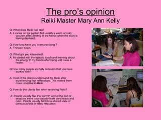 The pro’s opinion
Reiki Master Mary Ann Kelly
Q: What does Reiki feel like?
A: it varies on the person but usually a warm or cold,
vacuum effect feeling in the hands when the body is
feeling depleted.
Q: How long have you been practicing ?
A: Thirteen Years
Q: What got you interested?
A: Its started with therapeutic touch and learning about
the energy in my hands after being told I was a
healer.
Q:How many people are fully believers that you have
worked with?
A: most of the clients understand the Reiki after
experiencing foot reflexology. This makes them
more receptive to Reiki.
Q: How do the clients feel when receiving Reiki?
A: People usually feel the warmth and at the end of
sessions there body usually feels very heavy and
calm. People usually fall into a altered state of
consciousness or deep relaxation.
 