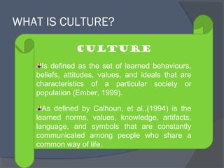 WHAT IS CULTURE? 
Culture 
Is defined as the set of learned behaviours, 
beliefs, attitudes, values, and ideals that are 
characteristics of a particular society or 
population (Ember, 1999). 
As defined by Calhoun, et al.,(1994) is the 
learned norms, values, knowledge, artifacts, 
language, and symbols that are constantly 
communicated among people who share a 
common way of life. 
 