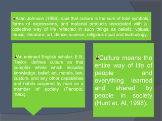 Allan Johnson (1996), said that culture is the sum of total symbols, 
forms of expressions, and material products associated with a 
collective way of life reflected in such things as beliefs, values, 
music, literature, art, dance, science, religious ritual and technology. 
An eminent English scholar, E.B. 
Taylor, defines culture as that 
complex whole which includes 
knowledge, belief, art, morals, law, 
custom, and any other capabilities 
and habits acquired by man as a 
member of society (Panopio, 
1992). 
Culture means the 
entire way of life of 
people and 
everything learned 
and shared by 
people in society 
(Hunt et. Al, 1998). 
 