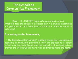 The Schools as 
Communities Framework 
Dewitt et. Al (2003) explored on questions such as: 
What role foes the culture of a school play in a student experience 
and performance? and What factors promote a student’s sense of 
belonging? 
According to the framework, 
“ The Schools as Communities”, students are un likely to experience 
academic or behavioral problems if they are exposed to a school 
culture in which students and teachers respect trust, and support one 
another and where students have voice and their opinions are heard. 
 