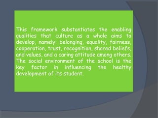 This framework substantiates the enabling 
qualities that culture as a whole aims to 
develop, namely: belonging, equality, fairness, 
cooperation, trust, recognition, shared beliefs, 
and values, and a caring attitude among others. 
The social environment of the school is the 
key factor in influencing the healthy 
development of its student. 
 