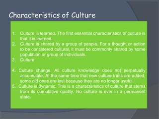 Characteristics of Culture 
1. Culture is learned. The first essential characteristics of culture is 
that it is learned. 
2. Culture is shared by a group of people. For a thought or action 
to be considered cultural, it must be commonly shared by some 
population or group of individuals. 
3. Culture 
4. Culture change. All culture knowledge does not perpetually 
accumulate. At the same time that new culture traits are added, 
some old ones are lost because they are no longer useful. 
5. Culture is dynamic. This is a characteristics of culture that stems 
from its cumulative quality. No culture is ever in a permanent 
state. 
 
