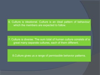 6. Culture is ideational. Culture is an ideal pattern of behaviour 
which the members are expected to follow. 
7. Culture is diverse. The sum total of human culture consists of a 
great many separate cultures, each of them different. 
8.Culture gives us a range of permissible behavior patterns. 
