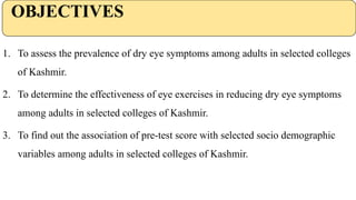 OBJECTIVES
1. To assess the prevalence of dry eye symptoms among adults in selected colleges
of Kashmir.
2. To determine the effectiveness of eye exercises in reducing dry eye symptoms
among adults in selected colleges of Kashmir.
3. To find out the association of pre-test score with selected socio demographic
variables among adults in selected colleges of Kashmir.
 