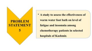 PROBLEM
STATEMENT
5
• A study to assess the effectiveness of
warm water foot bath on level of
fatigue and insomnia among
chemotherapy patients in selected
hospitals of Kashmir.
 
