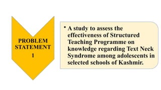 PROBLEM
STATEMENT
1
• A study to assess the
effectiveness of Structured
Teaching Programme on
knowledge regarding Text Neck
Syndrome among adolescents in
selected schools of Kashmir.
 