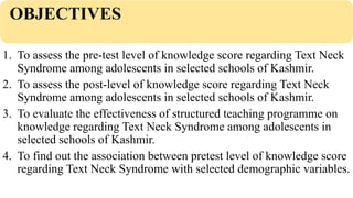 OBJECTIVES
1. To assess the pre-test level of knowledge score regarding Text Neck
Syndrome among adolescents in selected schools of Kashmir.
2. To assess the post-level of knowledge score regarding Text Neck
Syndrome among adolescents in selected schools of Kashmir.
3. To evaluate the effectiveness of structured teaching programme on
knowledge regarding Text Neck Syndrome among adolescents in
selected schools of Kashmir.
4. To find out the association between pretest level of knowledge score
regarding Text Neck Syndrome with selected demographic variables.
 