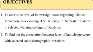 OBJECTIVES
1. To assess the level of knowledge score regarding Clinical
Transition Shock among B Sc. Nursing 1st
Semester Students
in selected Nursing colleges of Kashmir.
2. To find out the association between level of knowledge score
with selected socio demographic variables.
 