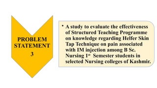 PROBLEM
STATEMENT
3
• A study to evaluate the effectiveness
of Structured Teaching Programme
on knowledge regarding Helfer Skin
Tap Technique on pain associated
with IM injection among B Sc.
Nursing 1st
Semester students in
selected Nursing colleges of Kashmir.
 