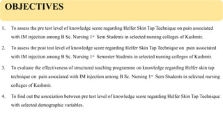 OBJECTIVES
1. To assess the pre test level of knowledge score regarding Helfer Skin Tap Technique on pain associated
with IM injection among B Sc. Nursing 1st
Sem Students in selected nursing colleges of Kashmir.
2. To assess the post test level of knowledge score regarding Helfer Skin Tap Technique on pain associated
with IM injection among B Sc. Nursing 1st
Semester Students in selected nursing colleges of Kashmir.
3. To evaluate the effectiveness of structured teaching programme on knowledge regarding Helfer skin tap
technique on pain associated with IM injection among B Sc. Nursing 1st
Sem Students in selected nursing
colleges of Kashmir.
4. To find out the association between pre test level of knowledge score regarding Helfer Skin Tap Technique
with selected demographic variables.
 