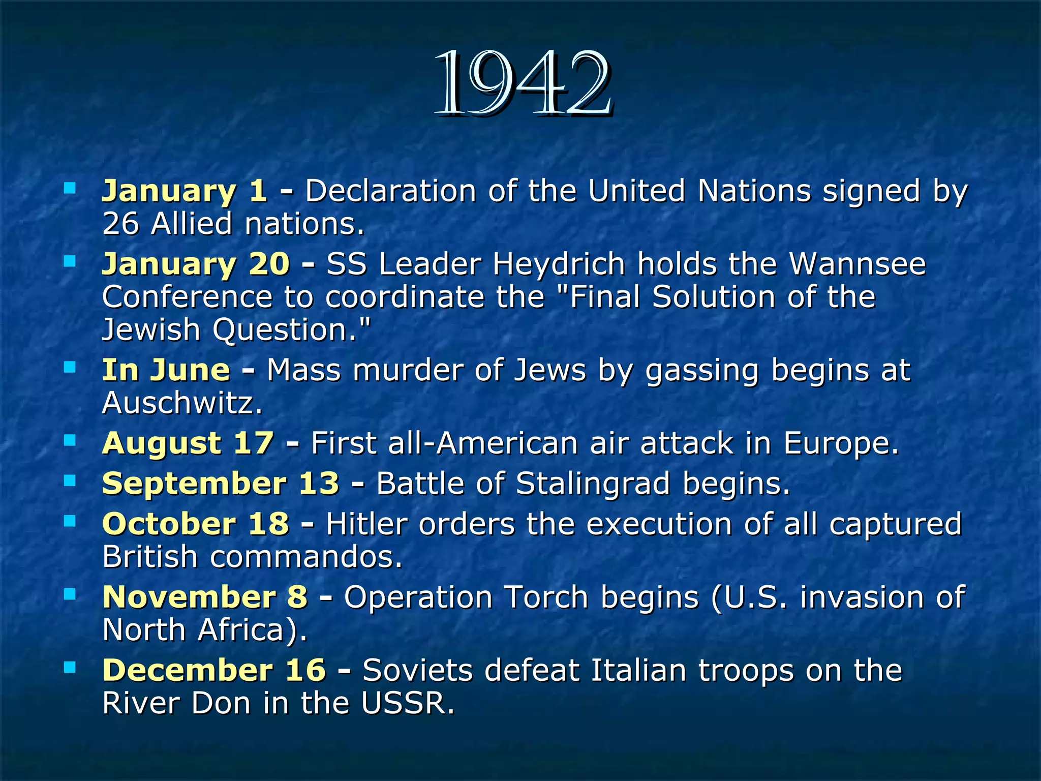 19421942
 JanuaryJanuary 11 -- Declaration of the United Nations signed byDeclaration of the United Nations signed by
26 Allied nations.26 Allied nations.
 January 20January 20 -- SS Leader Heydrich holds the WannseeSS Leader Heydrich holds the Wannsee
Conference to coordinate the "Final Solution of theConference to coordinate the "Final Solution of the
Jewish Question."Jewish Question."
 In JuneIn June -- Mass murder of Jews by gassing begins atMass murder of Jews by gassing begins at
Auschwitz.Auschwitz.
 August 17August 17 -- First all-American air attack in Europe.First all-American air attack in Europe.
 September 13September 13 -- Battle of Stalingrad begins.Battle of Stalingrad begins.
 October 18October 18 -- Hitler orders the execution of all capturedHitler orders the execution of all captured
British commandos.British commandos.
 November 8November 8 -- Operation Torch begins (U.S. invasion ofOperation Torch begins (U.S. invasion of
North Africa).North Africa).
 December 16December 16 -- Soviets defeat Italian troops on theSoviets defeat Italian troops on the
River Don in the USSR.River Don in the USSR.
 