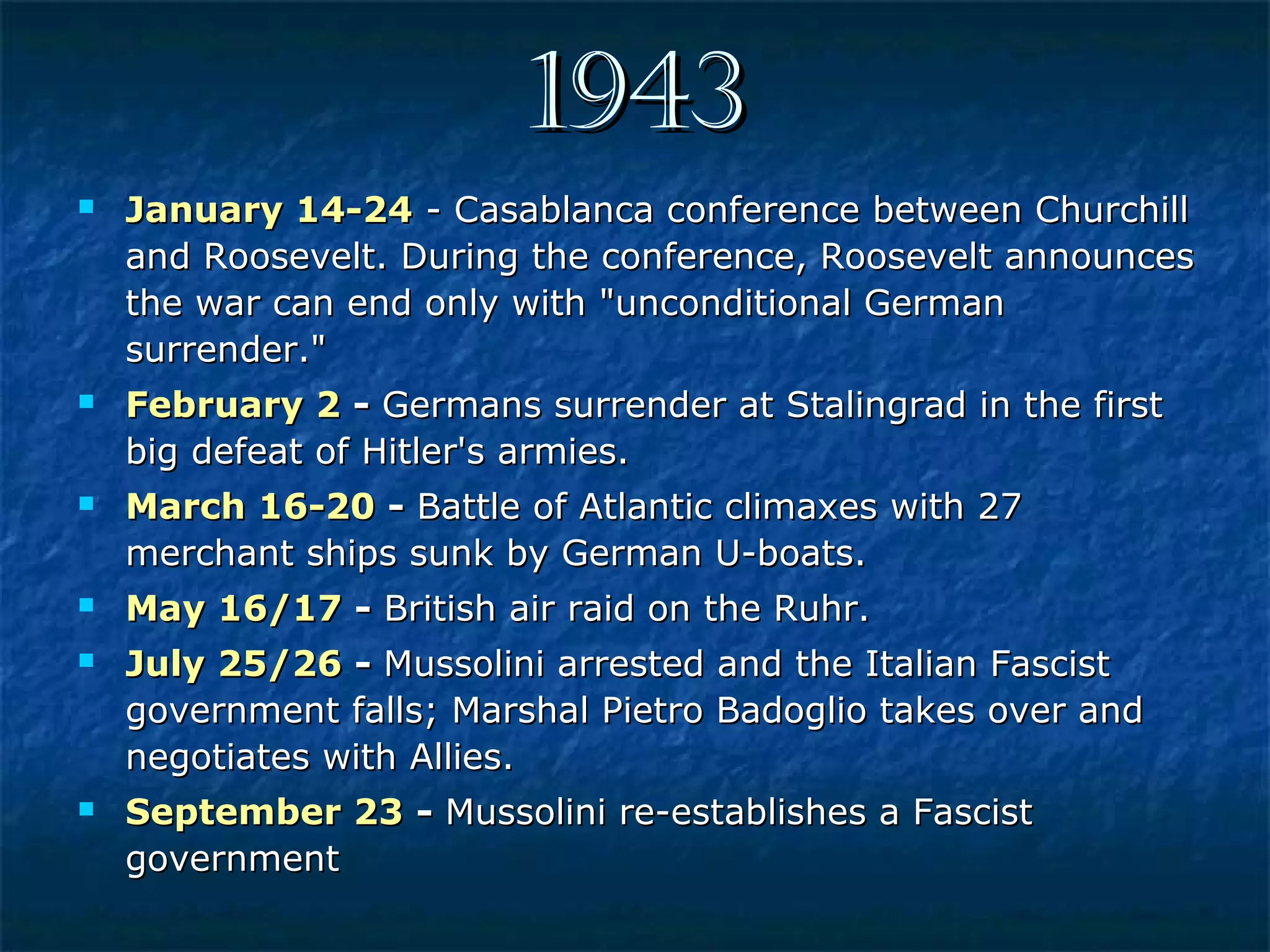 19431943
 January 14-24January 14-24 - Casablanca conference between Churchill- Casablanca conference between Churchill
and Roosevelt. During the conference, Roosevelt announcesand Roosevelt. During the conference, Roosevelt announces
the war can end only with "unconditional Germanthe war can end only with "unconditional German
surrender."surrender."
 February 2February 2 -- Germans surrender at Stalingrad in the firstGermans surrender at Stalingrad in the first
big defeat of Hitler's armies.big defeat of Hitler's armies.
 March 16-20March 16-20 -- Battle of Atlantic climaxes with 27Battle of Atlantic climaxes with 27
merchant ships sunk by German U-boats.merchant ships sunk by German U-boats.
 May 16/17May 16/17 -- British air raid on the Ruhr.British air raid on the Ruhr.
 July 25/26July 25/26 -- Mussolini arrested and the Italian FascistMussolini arrested and the Italian Fascist
government falls; Marshal Pietro Badoglio takes over andgovernment falls; Marshal Pietro Badoglio takes over and
negotiates with Allies.negotiates with Allies.
 September 23September 23 -- Mussolini re-establishes a FascistMussolini re-establishes a Fascist
governmentgovernment
 