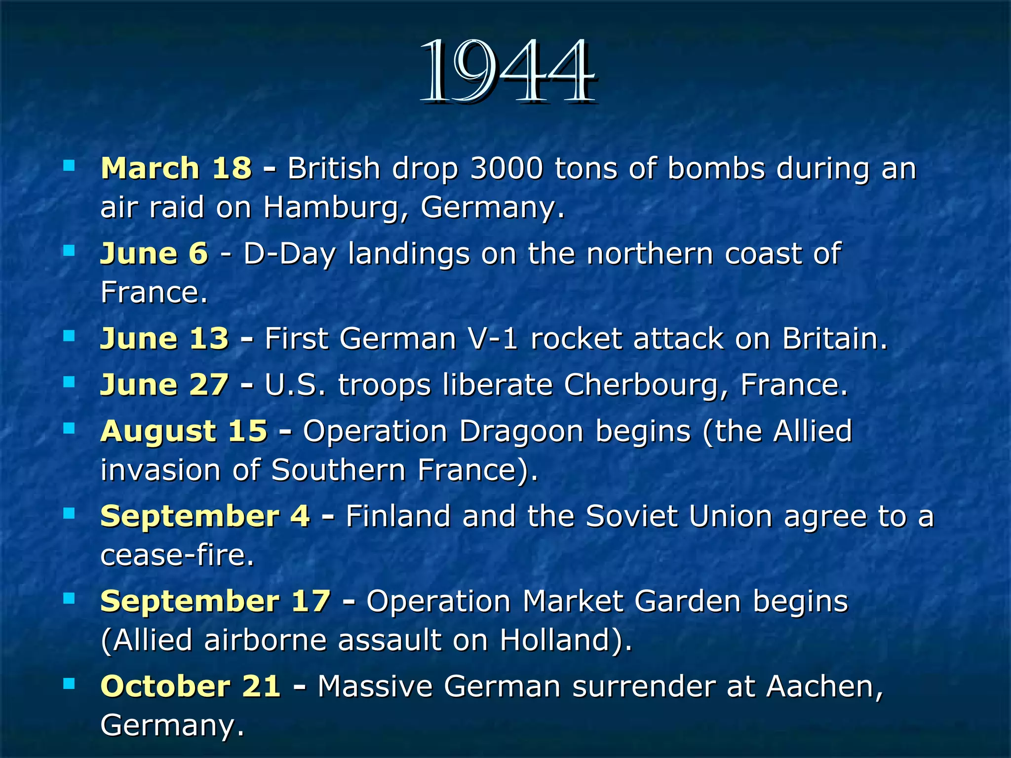 19441944
 March 18March 18 -- British drop 3000 tons of bombs during anBritish drop 3000 tons of bombs during an
air raid on Hamburg, Germany.air raid on Hamburg, Germany.
 June 6June 6 - D-Day landings on the northern coast of- D-Day landings on the northern coast of
France.France.
 June 13June 13 -- First German V-1 rocket attack on Britain.First German V-1 rocket attack on Britain.
 June 27June 27 -- U.S. troops liberate Cherbourg, France.U.S. troops liberate Cherbourg, France.
 August 15August 15 -- Operation Dragoon begins (the AlliedOperation Dragoon begins (the Allied
invasion of Southern France).invasion of Southern France).
 September 4September 4 -- Finland and the Soviet Union agree to aFinland and the Soviet Union agree to a
cease-fire.cease-fire.
 September 17September 17 -- Operation Market Garden beginsOperation Market Garden begins
(Allied airborne assault on Holland).(Allied airborne assault on Holland).
 October 21October 21 -- Massive German surrender at Aachen,Massive German surrender at Aachen,
Germany.Germany.
 
