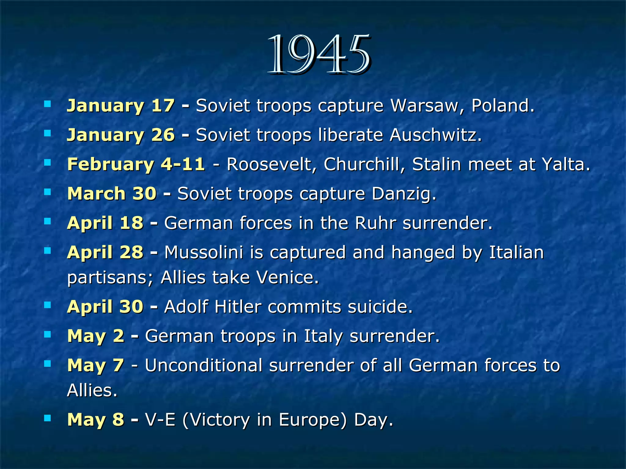 19451945
 January 17January 17 -- Soviet troops capture Warsaw, Poland.Soviet troops capture Warsaw, Poland.
 January 26January 26 -- Soviet troops liberate Auschwitz.Soviet troops liberate Auschwitz.
 February 4-11February 4-11 - Roosevelt, Churchill, Stalin meet at Yalta.- Roosevelt, Churchill, Stalin meet at Yalta.
 March 30March 30 -- Soviet troops capture Danzig.Soviet troops capture Danzig.
 April 18April 18 -- German forces in the Ruhr surrender.German forces in the Ruhr surrender.
 April 28April 28 -- Mussolini is captured and hanged by ItalianMussolini is captured and hanged by Italian
partisans; Allies take Venice.partisans; Allies take Venice.
 April 30April 30 -- Adolf Hitler commits suicide.Adolf Hitler commits suicide.
 May 2May 2 -- German troops in Italy surrender.German troops in Italy surrender.
 May 7May 7 - Unconditional surrender of all German forces to- Unconditional surrender of all German forces to
Allies.Allies.
 May 8May 8 -- V-E (Victory in Europe) Day.V-E (Victory in Europe) Day.
 