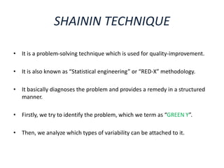 SHAININ TECHNIQUE
• It is a problem-solving technique which is used for quality-improvement.
• It is also known as “Statistical engineering” or “RED-X” methodology.
• It basically diagnoses the problem and provides a remedy in a structured
manner.
• Firstly, we try to identify the problem, which we term as “GREEN Y”.
• Then, we analyze which types of variability can be attached to it.
 