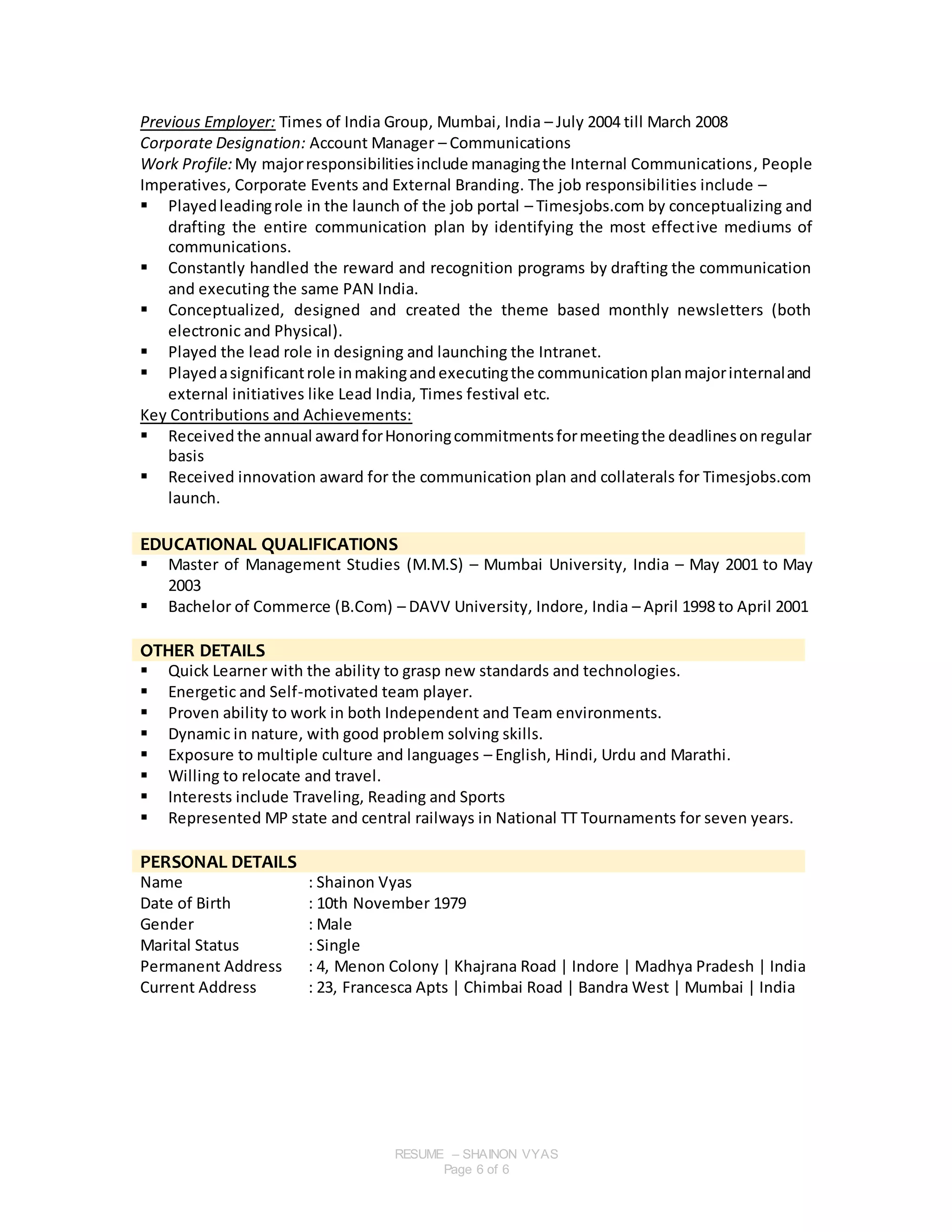 RESUME – SHAINON VYAS
Page 6 of 6
Previous Employer: Times of India Group, Mumbai, India – July 2004 till March 2008
Corporate Designation: Account Manager – Communications
Work Profile:My majorresponsibilitiesinclude managingthe Internal Communications, People
Imperatives, Corporate Events and External Branding. The job responsibilities include –
 Playedleadingrole in the launch of the job portal – Timesjobs.com by conceptualizing and
drafting the entire communication plan by identifying the most effective mediums of
communications.
 Constantly handled the reward and recognition programs by drafting the communication
and executing the same PAN India.
 Conceptualized, designed and created the theme based monthly newsletters (both
electronic and Physical).
 Played the lead role in designing and launching the Intranet.
 Playedasignificantrole inmakingandexecutingthe communicationplanmajorinternaland
external initiatives like Lead India, Times festival etc.
Key Contributions and Achievements:
 Received the annual awardforHonoringcommitmentsformeetingthe deadlinesonregular
basis
 Received innovation award for the communication plan and collaterals for Timesjobs.com
launch.
EDUCATIONAL QUALIFICATIONS
 Master of Management Studies (M.M.S) – Mumbai University, India – May 2001 to May
2003
 Bachelor of Commerce (B.Com) – DAVV University, Indore, India – April 1998 to April 2001
OTHER DETAILS
 Quick Learner with the ability to grasp new standards and technologies.
 Energetic and Self-motivated team player.
 Proven ability to work in both Independent and Team environments.
 Dynamic in nature, with good problem solving skills.
 Exposure to multiple culture and languages – English, Hindi, Urdu and Marathi.
 Willing to relocate and travel.
 Interests include Traveling, Reading and Sports
 Represented MP state and central railways in National TT Tournaments for seven years.
PERSONAL DETAILS
Name : Shainon Vyas
Date of Birth : 10th November 1979
Gender : Male
Marital Status : Single
Permanent Address : 4, Menon Colony | Khajrana Road | Indore | Madhya Pradesh | India
Current Address : 23, Francesca Apts | Chimbai Road | Bandra West | Mumbai | India
 